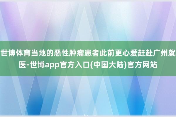 世博体育当地的恶性肿瘤患者此前更心爱赶赴广州就医-世博app官方入口(中国大陆)官方网站