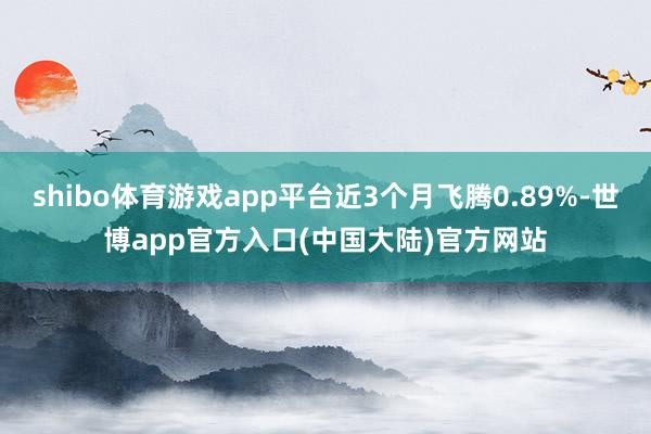 shibo体育游戏app平台近3个月飞腾0.89%-世博app官方入口(中国大陆)官方网站