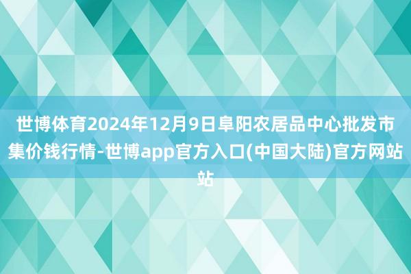 世博体育2024年12月9日阜阳农居品中心批发市集价钱行情-世博app官方入口(中国大陆)官方网站