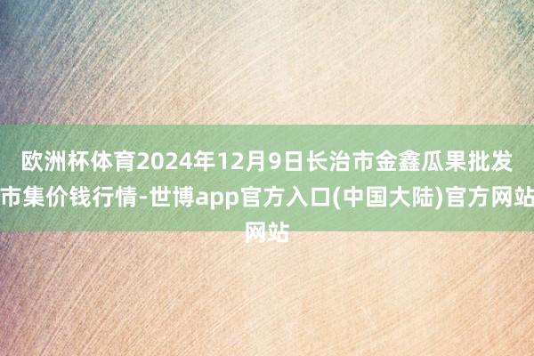 欧洲杯体育2024年12月9日长治市金鑫瓜果批发市集价钱行情-世博app官方入口(中国大陆)官方网站