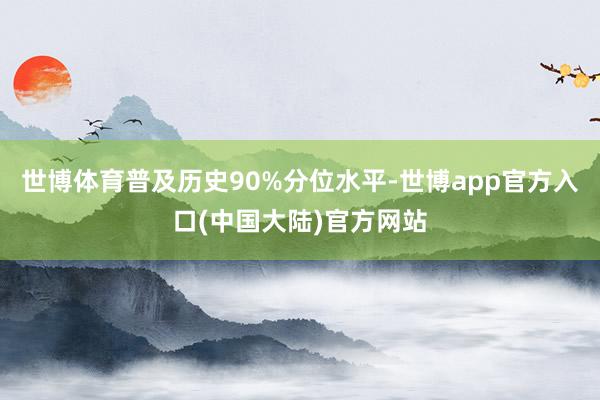 世博体育普及历史90%分位水平-世博app官方入口(中国大陆)官方网站