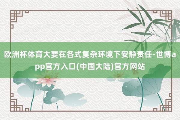 欧洲杯体育大要在各式复杂环境下安静责任-世博app官方入口(中国大陆)官方网站