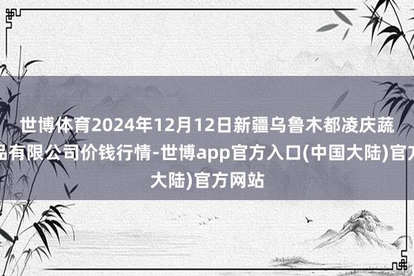 世博体育2024年12月12日新疆乌鲁木都凌庆蔬菜果品有限公司价钱行情-世博app官方入口(中国大陆)官方网站