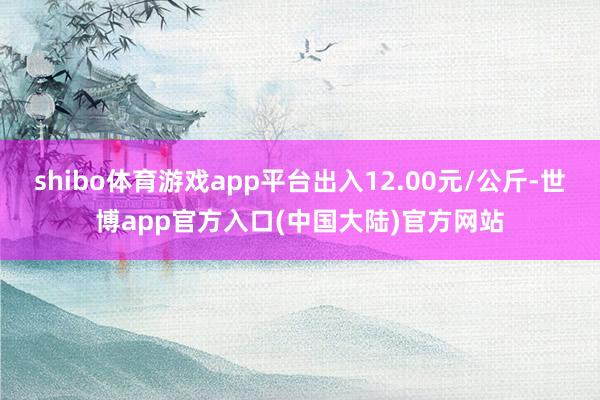 shibo体育游戏app平台出入12.00元/公斤-世博app官方入口(中国大陆)官方网站