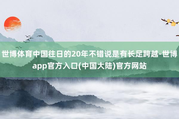 世博体育中国往日的20年不错说是有长足跨越-世博app官方入口(中国大陆)官方网站