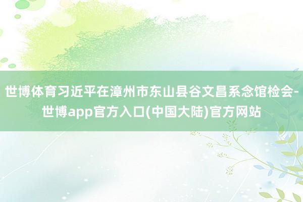 世博体育习近平在漳州市东山县谷文昌系念馆检会-世博app官方入口(中国大陆)官方网站