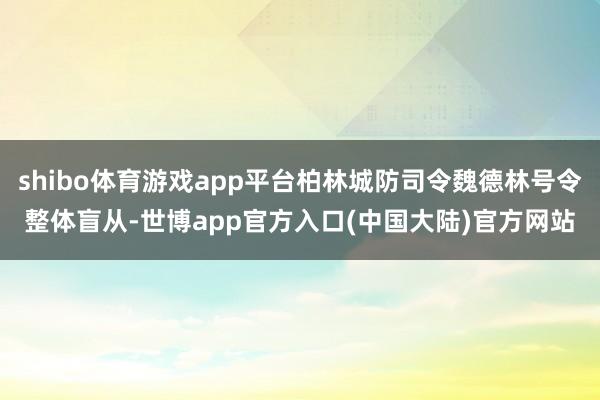 shibo体育游戏app平台柏林城防司令魏德林号令整体盲从-世博app官方入口(中国大陆)官方网站