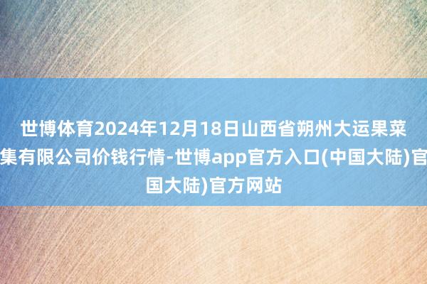 世博体育2024年12月18日山西省朔州大运果菜批发市集有限公司价钱行情-世博app官方入口(中国大陆)官方网站