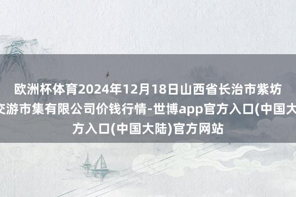 欧洲杯体育2024年12月18日山西省长治市紫坊农居品概括交游市集有限公司价钱行情-世博app官方入口(中国大陆)官方网站