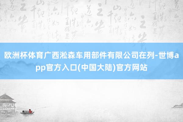 欧洲杯体育广西淞森车用部件有限公司在列-世博app官方入口(中国大陆)官方网站