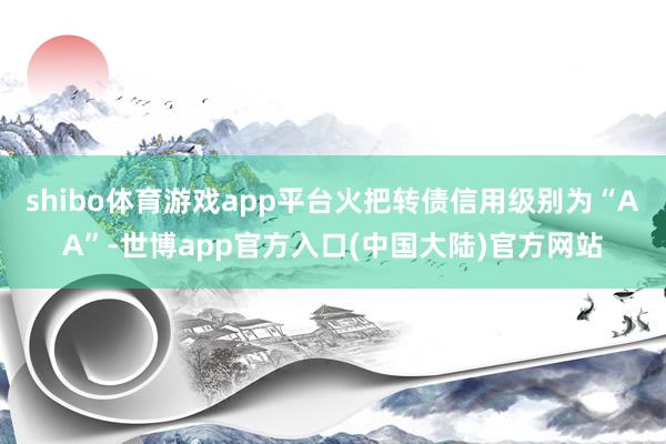 shibo体育游戏app平台火把转债信用级别为“AA”-世博app官方入口(中国大陆)官方网站