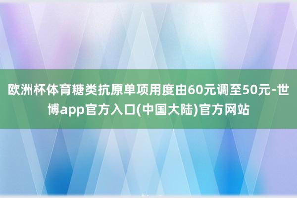 欧洲杯体育糖类抗原单项用度由60元调至50元-世博app官方入口(中国大陆)官方网站