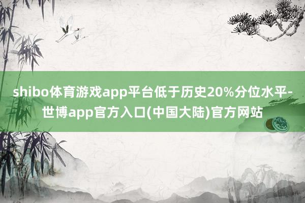 shibo体育游戏app平台低于历史20%分位水平-世博app官方入口(中国大陆)官方网站