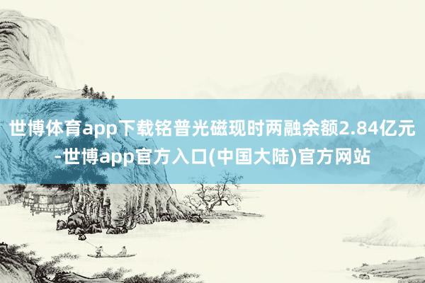 世博体育app下载铭普光磁现时两融余额2.84亿元-世博app官方入口(中国大陆)官方网站