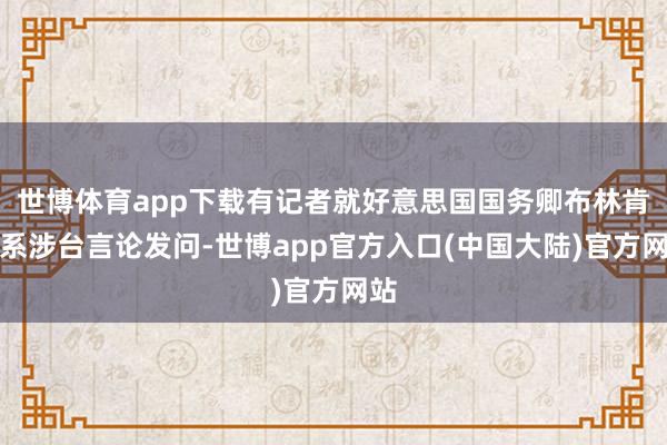 世博体育app下载有记者就好意思国国务卿布林肯联系涉台言论发问-世博app官方入口(中国大陆)官方网站