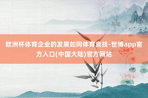 欧洲杯体育企业的发展如同体育竞技-世博app官方入口(中国大陆)官方网站