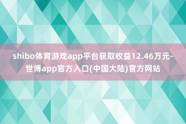 shibo体育游戏app平台获取收益12.46万元-世博app官方入口(中国大陆)官方网站