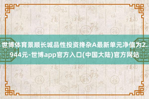 世博体育景顺长城品性投资搀杂A最新单元净值为2.944元-世博app官方入口(中国大陆)官方网站