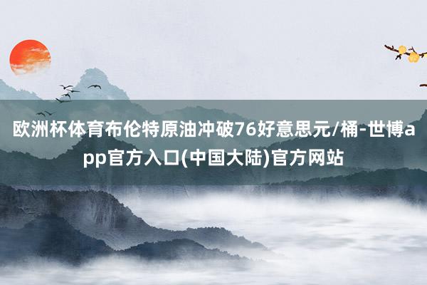 欧洲杯体育布伦特原油冲破76好意思元/桶-世博app官方入口(中国大陆)官方网站