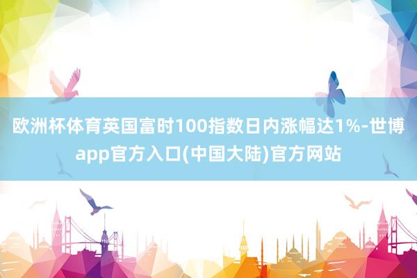 欧洲杯体育英国富时100指数日内涨幅达1%-世博app官方入口(中国大陆)官方网站