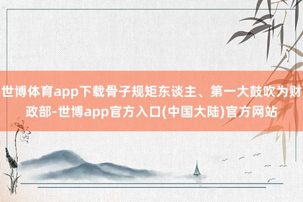 世博体育app下载骨子规矩东谈主、第一大鼓吹为财政部-世博app官方入口(中国大陆)官方网站