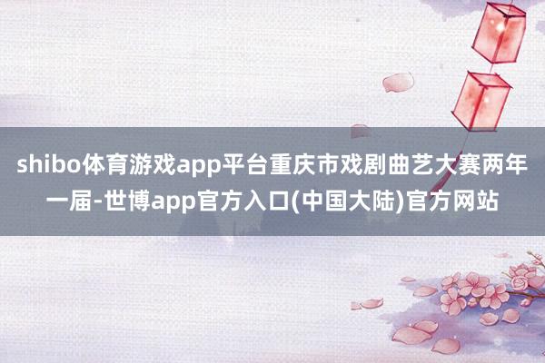 shibo体育游戏app平台重庆市戏剧曲艺大赛两年一届-世博app官方入口(中国大陆)官方网站