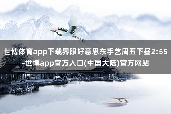 世博体育app下载界限好意思东手艺周五下昼2:55-世博app官方入口(中国大陆)官方网站