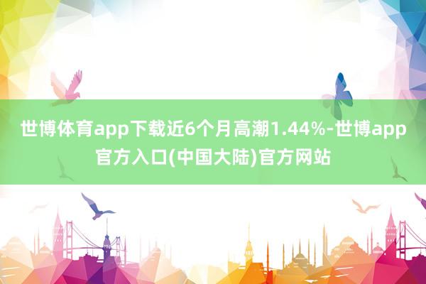 世博体育app下载近6个月高潮1.44%-世博app官方入口(中国大陆)官方网站