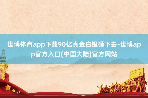 世博体育app下载90亿真金白银砸下去-世博app官方入口(中国大陆)官方网站