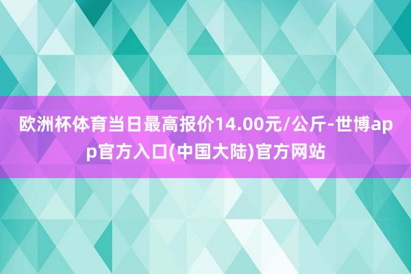 欧洲杯体育当日最高报价14.00元/公斤-世博app官方入口(中国大陆)官方网站