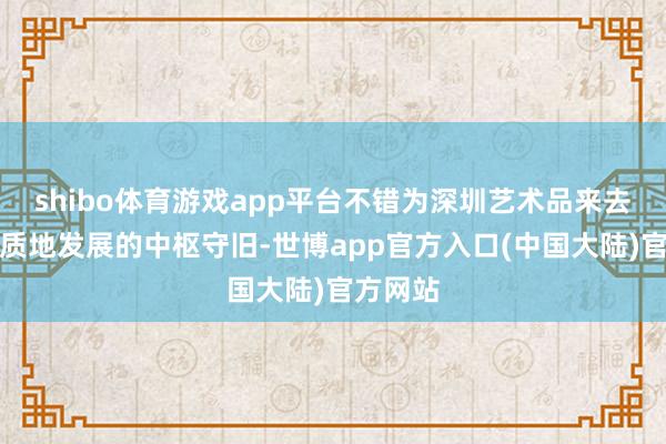 shibo体育游戏app平台不错为深圳艺术品来去市集高质地发展的中枢守旧-世博app官方入口(中国大陆)官方网站