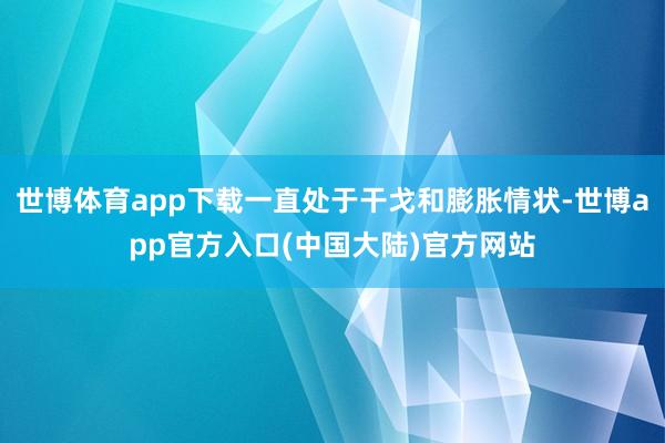 世博体育app下载一直处于干戈和膨胀情状-世博app官方入口(中国大陆)官方网站