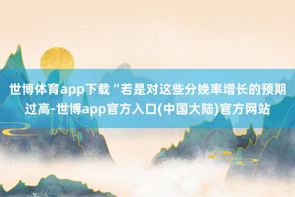 世博体育app下载　　“若是对这些分娩率增长的预期过高-世博app官方入口(中国大陆)官方网站