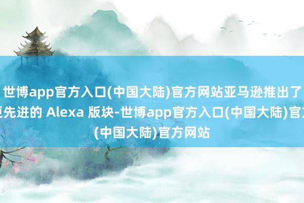 世博app官方入口(中国大陆)官方网站亚马逊推出了一个更先进的 Alexa 版块-世博app官方入口(中国大陆)官方网站