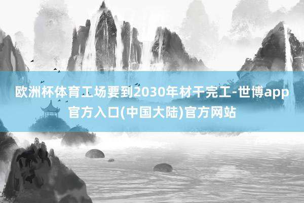 欧洲杯体育工场要到2030年材干完工-世博app官方入口(中国大陆)官方网站