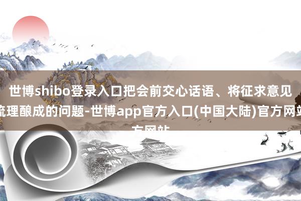世博shibo登录入口把会前交心话语、将征求意见梳理酿成的问题-世博app官方入口(中国大陆)官方网站