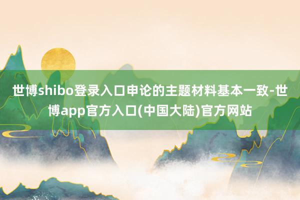 世博shibo登录入口申论的主题材料基本一致-世博app官方入口(中国大陆)官方网站