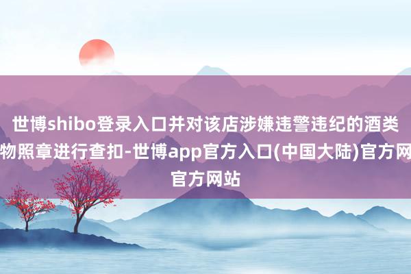 世博shibo登录入口并对该店涉嫌违警违纪的酒类产物照章进行查扣-世博app官方入口(中国大陆)官方网站