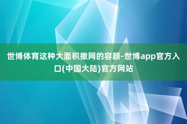 世博体育这种大面积撒网的容颜-世博app官方入口(中国大陆)官方网站
