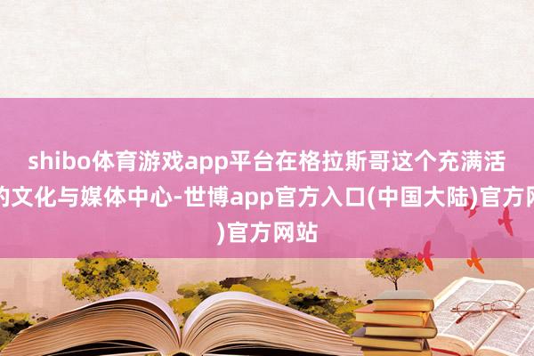 shibo体育游戏app平台在格拉斯哥这个充满活力的文化与媒体中心-世博app官方入口(中国大陆)官方网站
