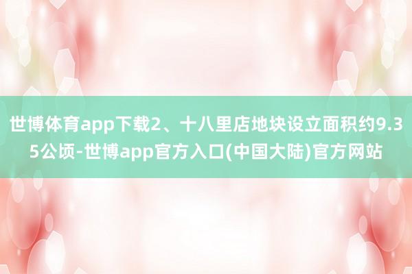 世博体育app下载2、十八里店地块设立面积约9.35公顷-世博app官方入口(中国大陆)官方网站