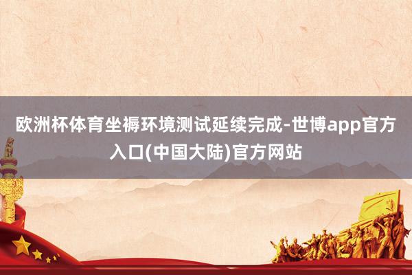 欧洲杯体育坐褥环境测试延续完成-世博app官方入口(中国大陆)官方网站