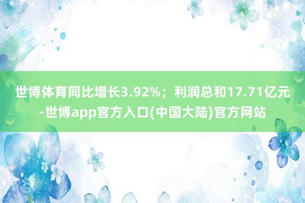世博体育同比增长3.92%；利润总和17.71亿元-世博app官方入口(中国大陆)官方网站